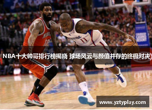 NBA十大帅哥排行榜揭晓 球场风云与颜值并存的终极对决