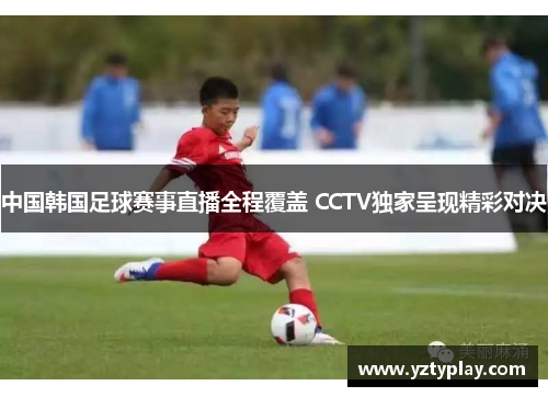 中国韩国足球赛事直播全程覆盖 CCTV独家呈现精彩对决