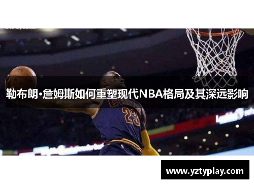 勒布朗·詹姆斯如何重塑现代NBA格局及其深远影响