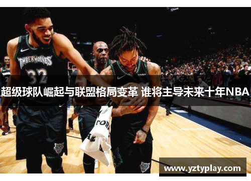 超级球队崛起与联盟格局变革 谁将主导未来十年NBA